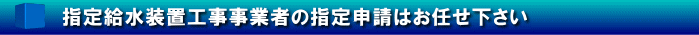 指定給水装置工事事業者の指定申請はお任せ下さい