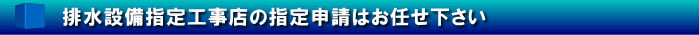 排水設備指定工事店の指定申請はお任せ下さい